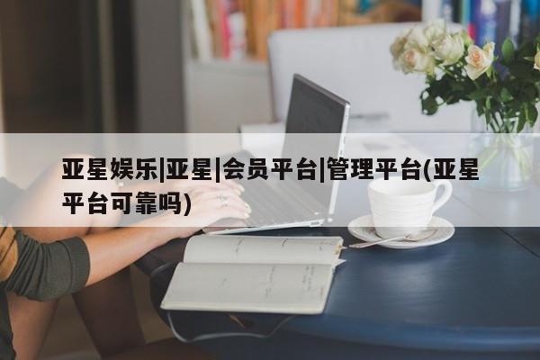 亚星会员平台 亚星开户亚星娱乐|亚星|会员平台|管理平台(亚星平台可靠吗)