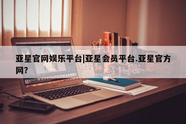 亚星会员平台 亚星开户亚星官网娱乐平台|亚星会员平台.亚星官方网？
