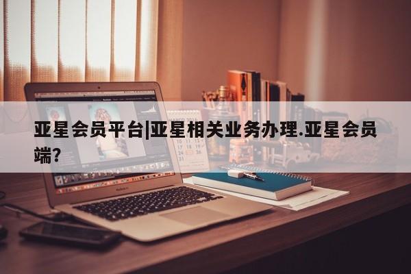 亚星会员平台 亚星开户亚星会员平台|亚星相关业务办理.亚星会员端？