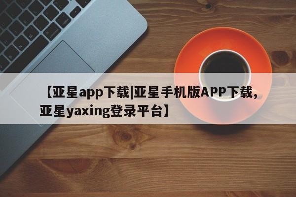 亚星会员平台 亚星开户【亚星app下载|亚星手机版APP下载,亚星yaxing登录平台】