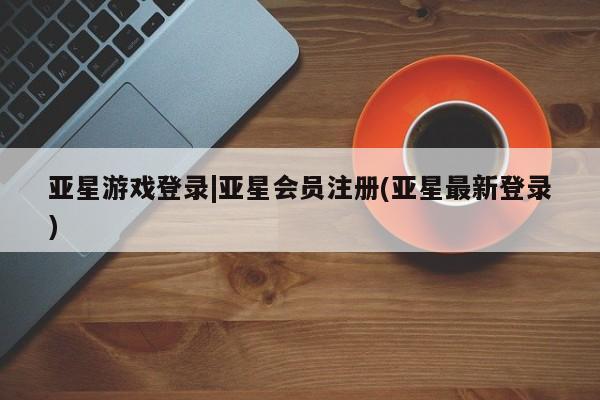 亚星会员平台 亚星开户亚星游戏登录|亚星会员注册(亚星最新登录)