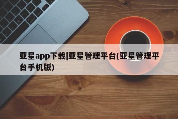 亚星会员平台 亚星开户亚星app下载|亚星管理平台(亚星管理平台手机版)