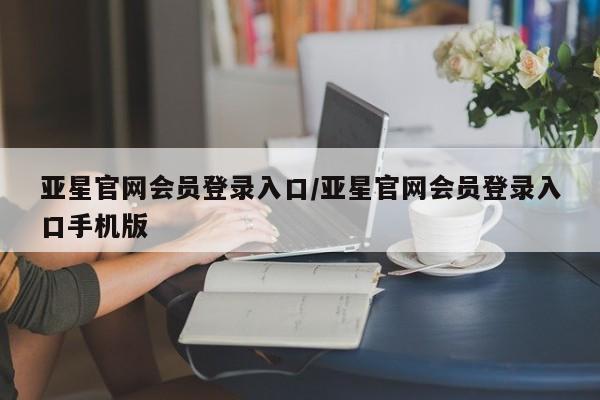 亚星会员平台 亚星开户亚星官网会员登录入口/亚星官网会员登录入口手机版