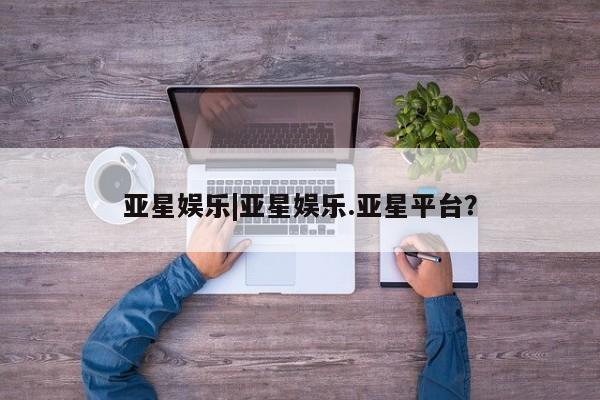 亚星会员平台 亚星开户亚星娱乐|亚星娱乐.亚星平台？
