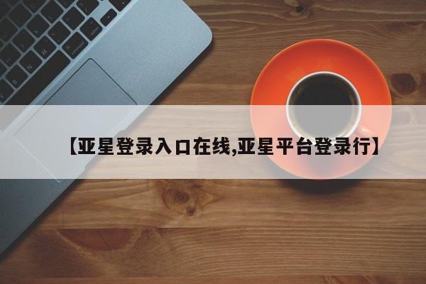 亚星会员平台 亚星开户【亚星登录入口在线,亚星平台登录行】