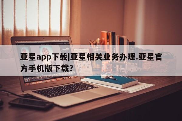 亚星会员平台 亚星开户亚星app下载|亚星相关业务办理.亚星官方手机版下载？
