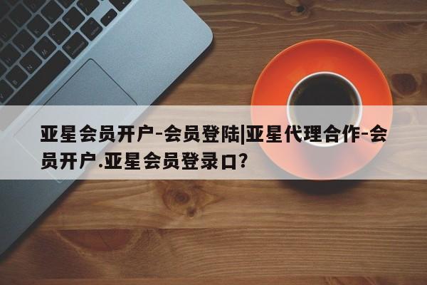 亚星会员平台 亚星开户亚星会员开户-会员登陆|亚星代理合作-会员开户.亚星会员登录口？