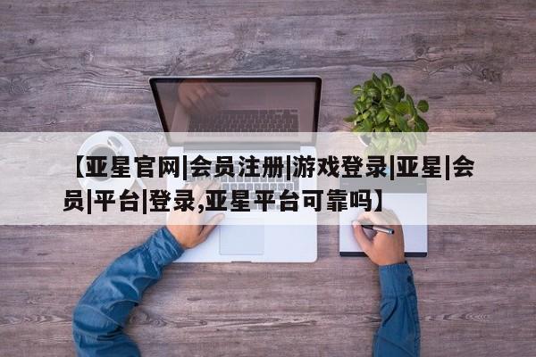 亚星会员平台 亚星开户【亚星官网|会员注册|游戏登录|亚星|会员|平台|登录,亚星平台可靠吗】