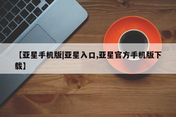 亚星会员平台 亚星开户【亚星手机版|亚星入口,亚星官方手机版下载】