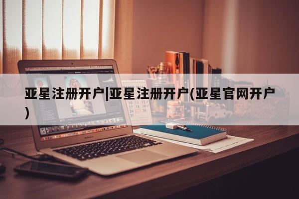 亚星会员平台 亚星开户亚星注册开户|亚星注册开户(亚星官网开户)
