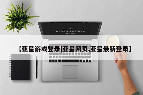 亚星会员平台 亚星开户【亚星游戏登录|亚星网页,亚星最新登录】