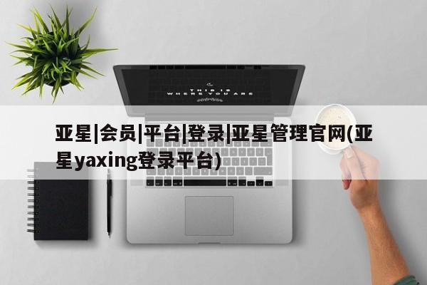 亚星会员平台 亚星开户亚星|会员|平台|登录|亚星管理官网(亚星yaxing登录平台)