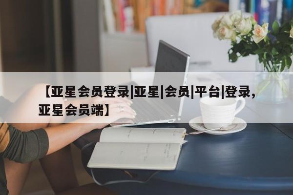 亚星会员平台 亚星开户【亚星会员登录|亚星|会员|平台|登录,亚星会员端】