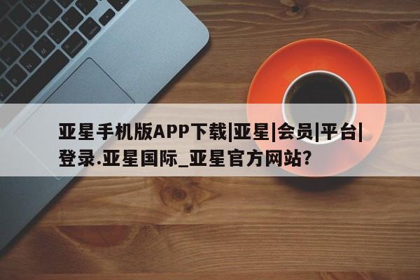 亚星会员平台 亚星开户亚星手机版APP下载|亚星|会员|平台|登录.亚星国际_亚星官方网站？