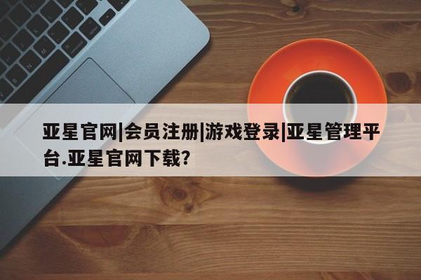 亚星会员平台 亚星开户亚星官网|会员注册|游戏登录|亚星管理平台.亚星官网下载？