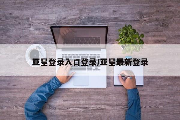 亚星会员平台 亚星开户亚星登录入口登录/亚星最新登录
