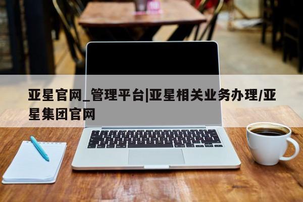 亚星会员平台 亚星开户亚星官网_管理平台|亚星相关业务办理/亚星集团官网