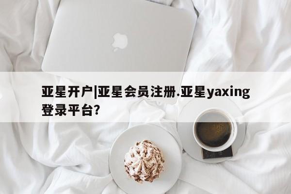 亚星会员平台 亚星开户亚星开户|亚星会员注册.亚星yaxing登录平台？