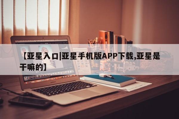 亚星会员平台 亚星开户【亚星入口|亚星手机版APP下载,亚星是干嘛的】