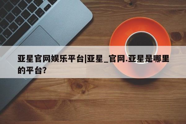 亚星会员平台 亚星开户亚星官网娱乐平台|亚星_官网.亚星是哪里的平台？