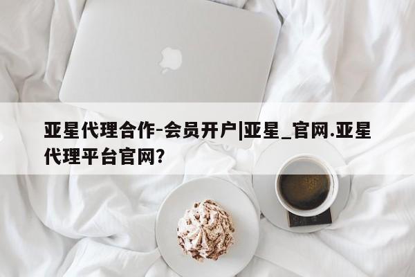 亚星会员平台 亚星开户亚星代理合作-会员开户|亚星_官网.亚星代理平台官网？
