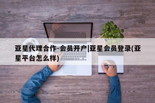 亚星会员平台 亚星开户亚星代理合作-会员开户|亚星会员登录(亚星平台怎么样)