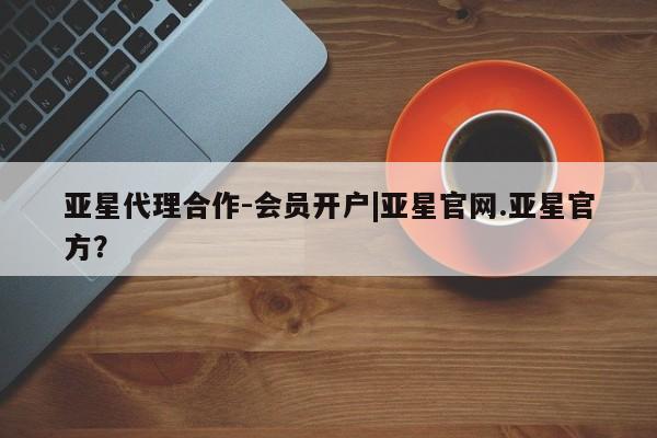 亚星会员平台 亚星开户亚星代理合作-会员开户|亚星官网.亚星官方？