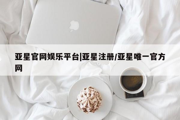 亚星会员平台 亚星开户亚星官网娱乐平台|亚星注册/亚星唯一官方网