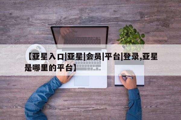 亚星会员平台 亚星开户【亚星入口|亚星|会员|平台|登录,亚星是哪里的平台】