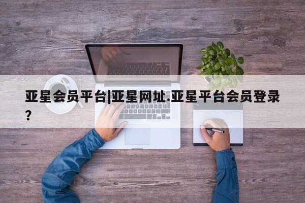 亚星会员平台 亚星开户亚星会员平台|亚星网址.亚星平台会员登录？