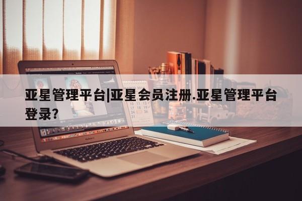 亚星会员平台 亚星开户亚星管理平台|亚星会员注册.亚星管理平台登录？