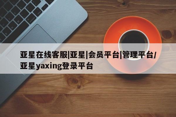 亚星会员平台 亚星开户亚星在线客服|亚星|会员平台|管理平台/亚星yaxing登录平台