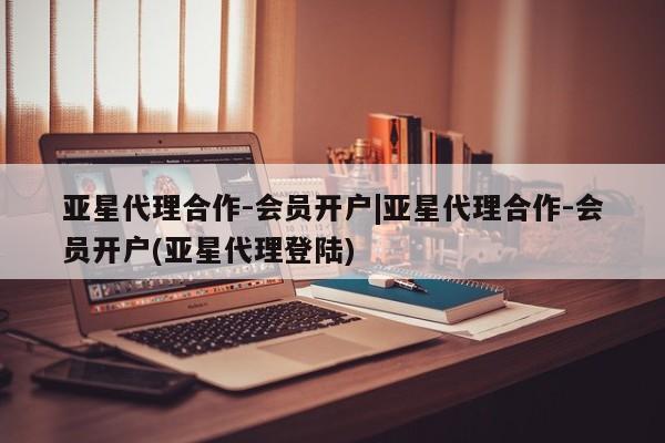 亚星会员平台 亚星开户亚星代理合作-会员开户|亚星代理合作-会员开户(亚星代理登陆)