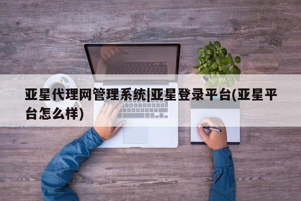 亚星会员平台 亚星开户亚星代理网管理系统|亚星登录平台(亚星平台怎么样)