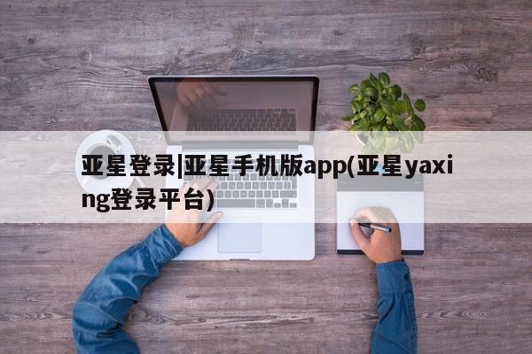 亚星会员平台 亚星开户亚星登录|亚星手机版app(亚星yaxing登录平台)
