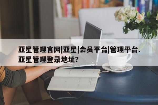 亚星会员平台 亚星开户亚星管理官网|亚星|会员平台|管理平台.亚星管理登录地址？