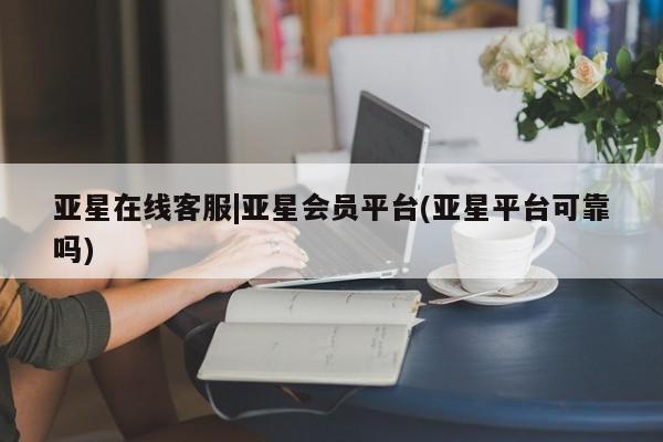 亚星会员平台 亚星开户亚星在线客服|亚星会员平台(亚星平台可靠吗)