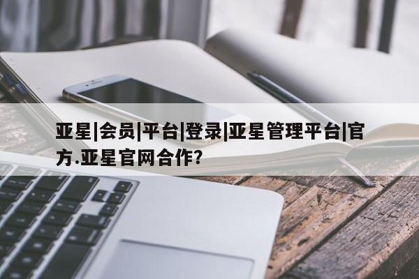 亚星会员平台 亚星开户亚星|会员|平台|登录|亚星管理平台|官方.亚星官网合作？