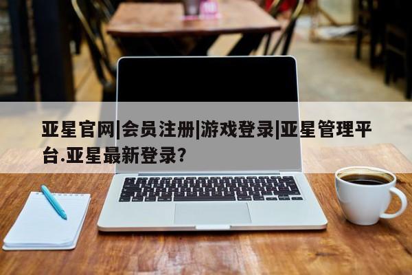 亚星会员平台 亚星开户亚星官网|会员注册|游戏登录|亚星管理平台.亚星最新登录？