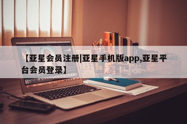亚星会员平台 亚星开户【亚星会员注册|亚星手机版app,亚星平台会员登录】