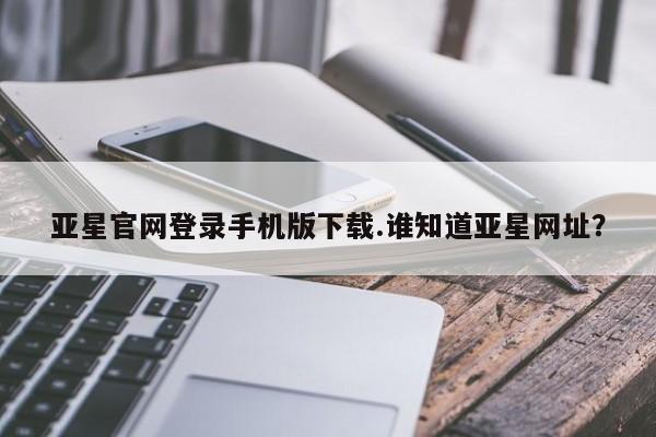 亚星会员平台 亚星开户亚星官网登录手机版下载.谁知道亚星网址？