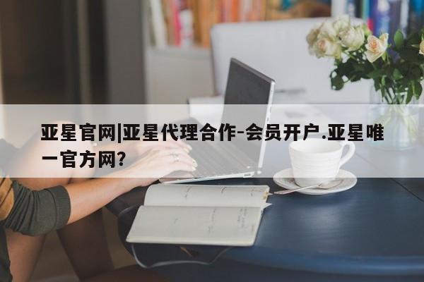 亚星会员平台 亚星开户亚星官网|亚星代理合作-会员开户.亚星唯一官方网？