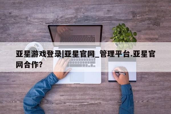 亚星会员平台 亚星开户亚星游戏登录|亚星官网_管理平台.亚星官网合作？