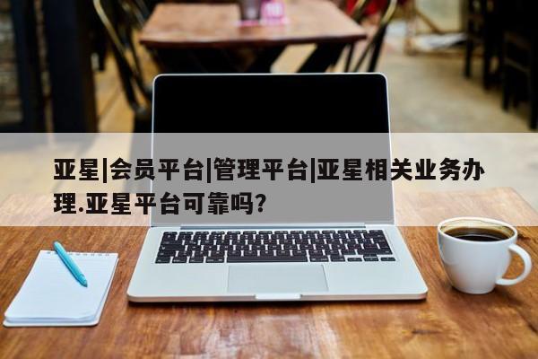 亚星会员平台 亚星开户亚星|会员平台|管理平台|亚星相关业务办理.亚星平台可靠吗？