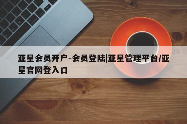 亚星会员平台 亚星开户亚星会员开户-会员登陆|亚星管理平台/亚星官网登入口