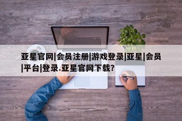 亚星会员平台 亚星开户亚星官网|会员注册|游戏登录|亚星|会员|平台|登录.亚星官网下载？