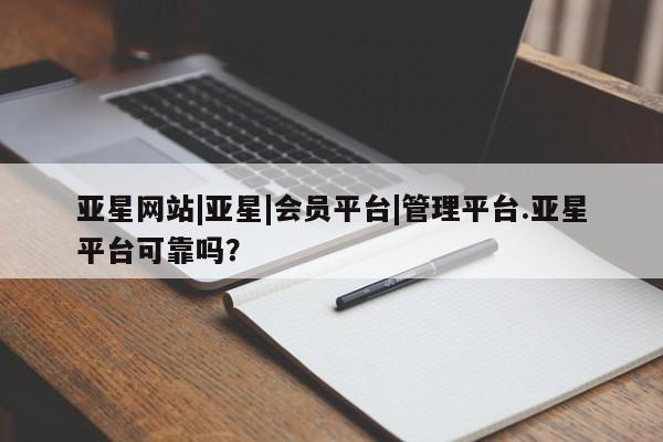 亚星会员平台 亚星开户亚星网站|亚星|会员平台|管理平台.亚星平台可靠吗？