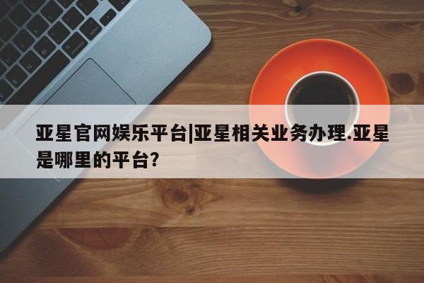 亚星会员平台 亚星开户亚星官网娱乐平台|亚星相关业务办理.亚星是哪里的平台？