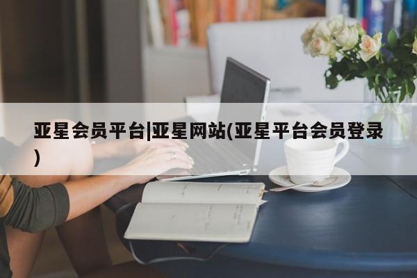 亚星会员平台 亚星开户亚星会员平台|亚星网站(亚星平台会员登录)