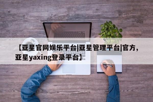 亚星会员平台 亚星开户【亚星官网娱乐平台|亚星管理平台|官方,亚星yaxing登录平台】